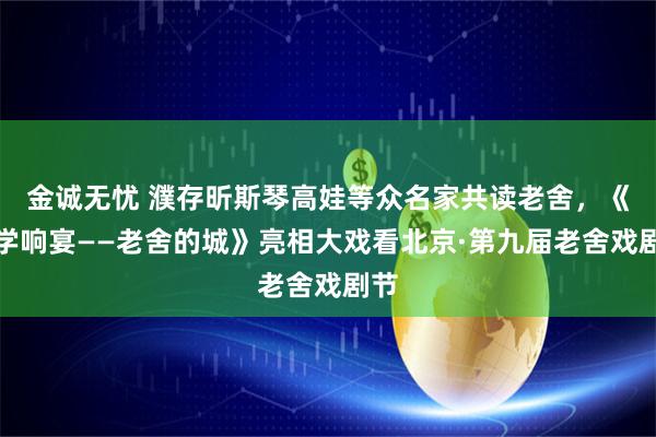 金诚无忧 濮存昕斯琴高娃等众名家共读老舍，《文学响宴——老舍的城》亮相大戏看北京·第九届老舍戏剧节