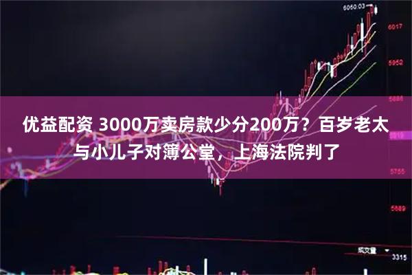 优益配资 3000万卖房款少分200万？百岁老太与小儿子对簿公堂，上海法院判了