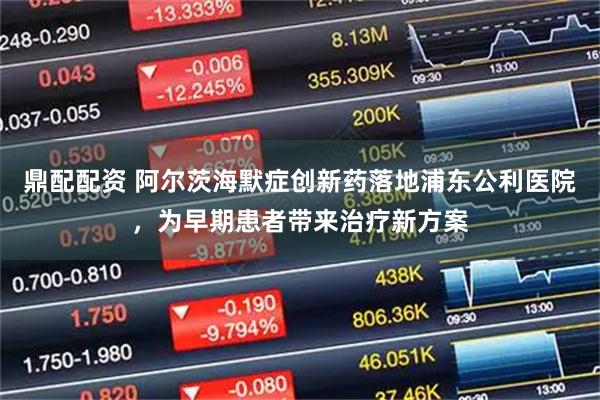 鼎配配资 阿尔茨海默症创新药落地浦东公利医院，为早期患者带来治疗新方案