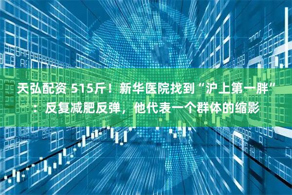 天弘配资 515斤！新华医院找到“沪上第一胖”：反复减肥反弹，他代表一个群体的缩影