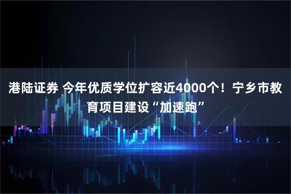 港陆证券 今年优质学位扩容近4000个！宁乡市教育项目建设“加速跑”