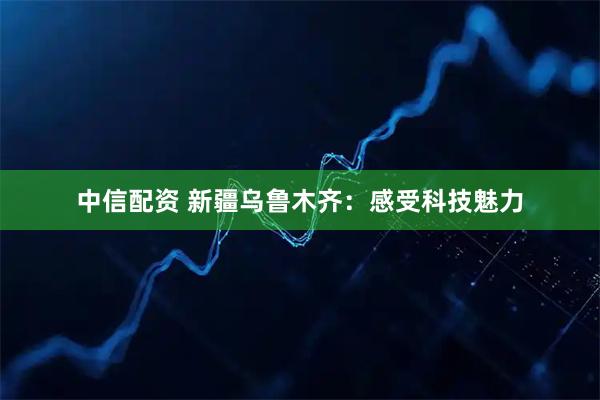 中信配资 新疆乌鲁木齐：感受科技魅力