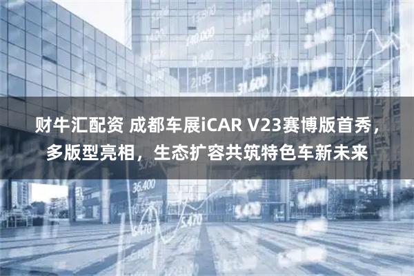 财牛汇配资 成都车展iCAR V23赛博版首秀，多版型亮相，生态扩容共筑特色车新未来