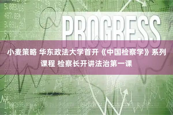 小麦策略 华东政法大学首开《中国检察学》系列课程 检察长开讲法治第一课