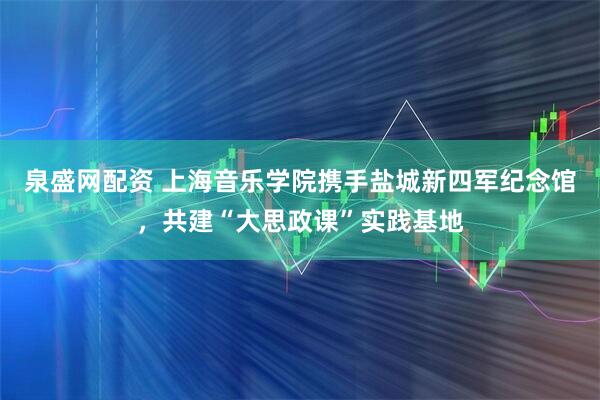 泉盛网配资 上海音乐学院携手盐城新四军纪念馆，共建“大思政课”实践基地