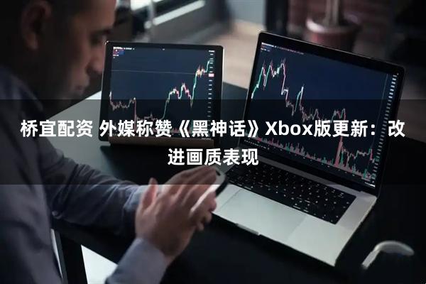 桥宜配资 外媒称赞《黑神话》Xbox版更新：改进画质表现