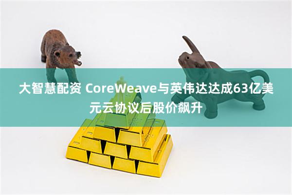 大智慧配资 CoreWeave与英伟达达成63亿美元云协议后股价飙升