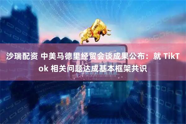 沙瑞配资 中美马德里经贸会谈成果公布：就 TikTok 相关问题达成基本框架共识