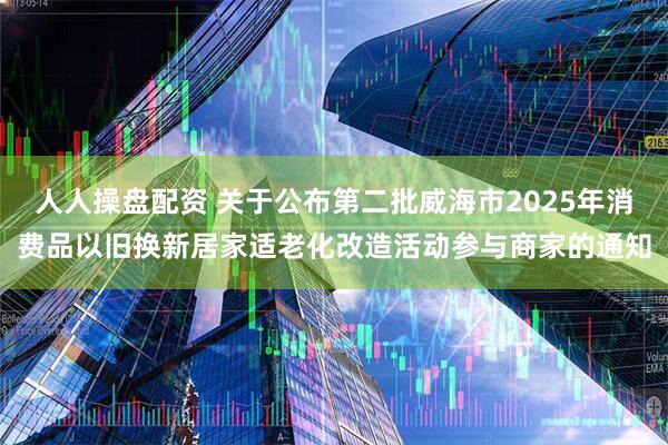 人人操盘配资 关于公布第二批威海市2025年消费品以旧换新居家适老化改造活动参与商家的通知