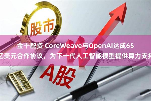 金十配资 CoreWeave与OpenAI达成65亿美元合作协议，为下一代人工智能模型提供算力支持