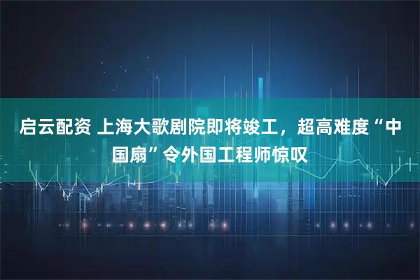 启云配资 上海大歌剧院即将竣工，超高难度“中国扇”令外国工程师惊叹