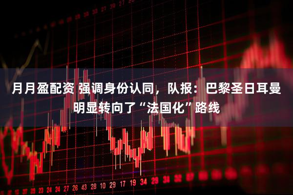月月盈配资 强调身份认同，队报：巴黎圣日耳曼明显转向了“法国化”路线