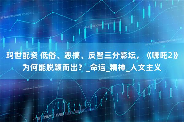 玛世配资 低俗、恶搞、反智三分影坛，《哪吒2》为何能脱颖而出？_命运_精神_人文主义