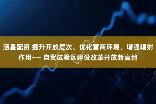 涵星配资 提升开放层次、优化营商环境、增强辐射作用—— 自贸试验区建设改革开放新高地