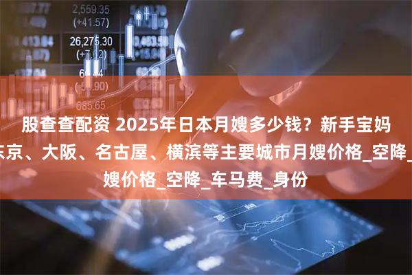 股查查配资 2025年日本月嫂多少钱？新手宝妈一分钟了解东京、大阪、名古屋、横滨等主要城市月嫂价格_空降_车马费_身份