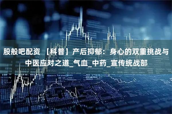 股般吧配资 【科普】产后抑郁：身心的双重挑战与中医应对之道_气血_中药_宣传统战部