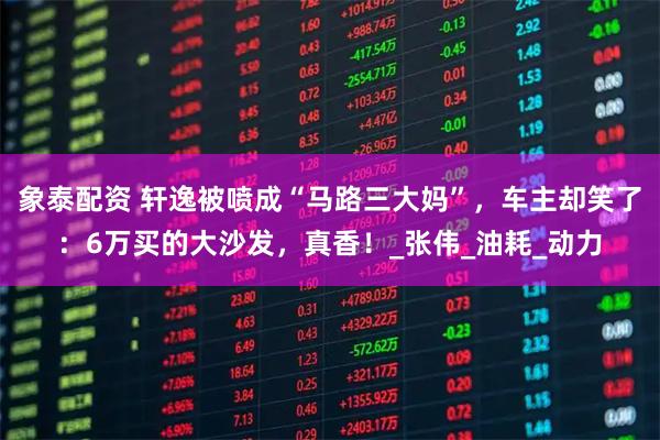 象泰配资 轩逸被喷成“马路三大妈”，车主却笑了：6万买的大沙发，真香！_张伟_油耗_动力