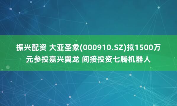 振兴配资 大亚圣象(000910.SZ)拟1500万元参投嘉兴翼龙 间接投资七腾机器人