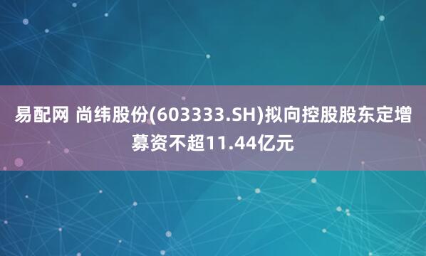 易配网 尚纬股份(603333.SH)拟向控股股东定增募资不超11.44亿元