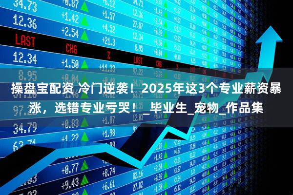 操盘宝配资 冷门逆袭！2025年这3个专业薪资暴涨，选错专业亏哭！_毕业生_宠物_作品集