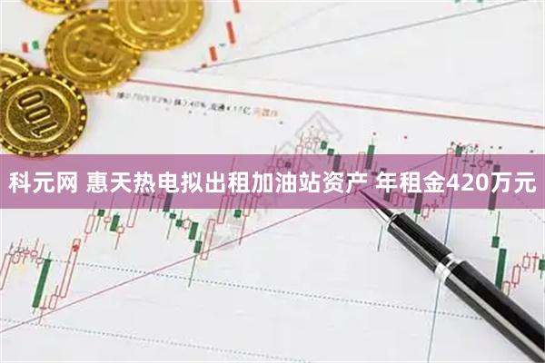科元网 惠天热电拟出租加油站资产 年租金420万元