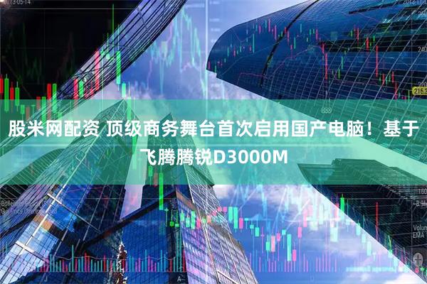 股米网配资 顶级商务舞台首次启用国产电脑！基于飞腾腾锐D3000M