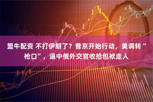 盟牛配资 不打伊朗了？普京开始行动，美调转“枪口”，逼中俄外交官收拾包袱走人